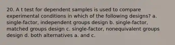 20. A t test for dependent samples is used to compare experimental conditions in which of the following designs? a. single-factor, independent groups design b. single-factor, matched groups design c. single-factor, nonequivalent groups design d. both alternatives a. and c.