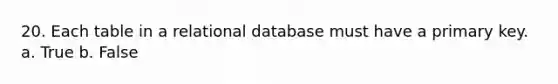 20. Each table in a relational database must have a primary key. a. True b. False