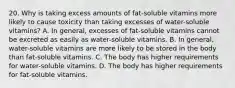 20. Why is taking excess amounts of fat-soluble vitamins more likely to cause toxicity than taking excesses of water-soluble vitamins? A. In general, excesses of fat-soluble vitamins cannot be excreted as easily as water-soluble vitamins. B. In general, water-soluble vitamins are more likely to be stored in the body than fat-soluble vitamins. C. The body has higher requirements for water-soluble vitamins. D. The body has higher requirements for fat-soluble vitamins.