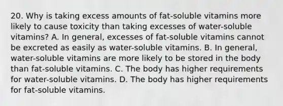 20. Why is taking excess amounts of fat-soluble vitamins more likely to cause toxicity than taking excesses of water-soluble vitamins? A. In general, excesses of fat-soluble vitamins cannot be excreted as easily as water-soluble vitamins. B. In general, water-soluble vitamins are more likely to be stored in the body than fat-soluble vitamins. C. The body has higher requirements for water-soluble vitamins. D. The body has higher requirements for fat-soluble vitamins.