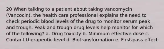 20 When talking to a patient about taking vancomycin (Vancocin), the health care professional explains the need to check periodic blood levels of the drug to monitor serum peak and trough. Peak and trough drug levels help monitor for which of the following? a. Drug toxicity b. Minimum effective dose c. Contant therapeutic level d. Biotransformation e. First-pass effect