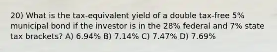 20) What is the tax-equivalent yield of a double tax-free 5% municipal bond if the investor is in the 28% federal and 7% state tax brackets? A) 6.94% B) 7.14% C) 7.47% D) 7.69%