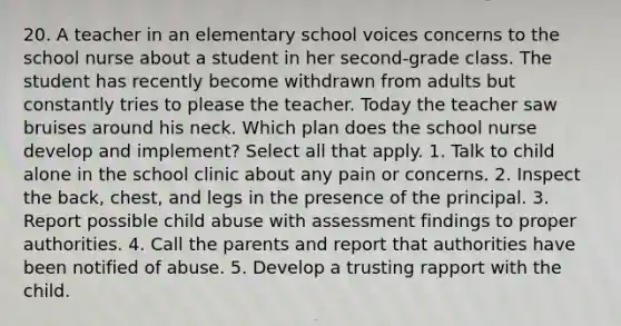 20. A teacher in an elementary school voices concerns to the school nurse about a student in her second-grade class. The student has recently become withdrawn from adults but constantly tries to please the teacher. Today the teacher saw bruises around his neck. Which plan does the school nurse develop and implement? Select all that apply. 1. Talk to child alone in the school clinic about any pain or concerns. 2. Inspect the back, chest, and legs in the presence of the principal. 3. Report possible child abuse with assessment findings to proper authorities. 4. Call the parents and report that authorities have been notified of abuse. 5. Develop a trusting rapport with the child.