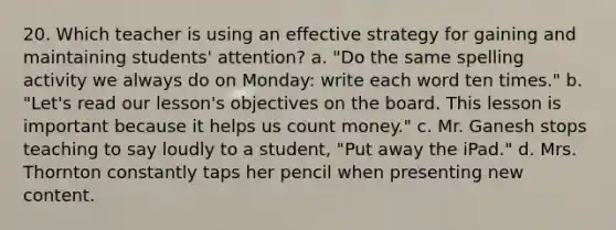 20. Which teacher is using an effective strategy for gaining and maintaining students' attention? a. "Do the same spelling activity we always do on Monday: write each word ten times." b. "Let's read our lesson's objectives on the board. This lesson is important because it helps us count money." c. Mr. Ganesh stops teaching to say loudly to a student, "Put away the iPad." d. Mrs. Thornton constantly taps her pencil when presenting new content.