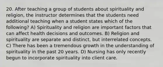 20. After teaching a group of students about spirituality and religion, the instructor determines that the students need additional teaching when a student states which of the following? A) Spirituality and religion are important factors that can affect health decisions and outcomes. B) Religion and spirituality are separate and distinct, but interrelated concepts. C) There has been a tremendous growth in the understanding of spirituality in the past 20 years. D) Nursing has only recently begun to incorporate spirituality into client care.