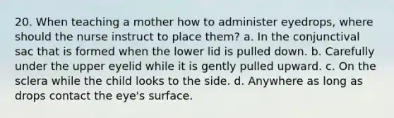 20. When teaching a mother how to administer eyedrops, where should the nurse instruct to place them? a. In the conjunctival sac that is formed when the lower lid is pulled down. b. Carefully under the upper eyelid while it is gently pulled upward. c. On the sclera while the child looks to the side. d. Anywhere as long as drops contact the eye's surface.