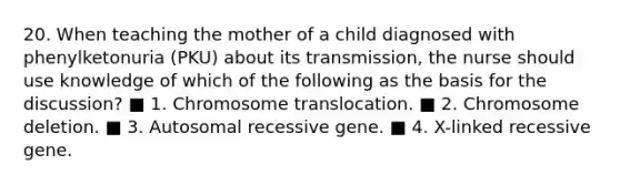 20. When teaching the mother of a child diagnosed with phenylketonuria (PKU) about its transmission, the nurse should use knowledge of which of the following as the basis for the discussion? ■ 1. Chromosome translocation. ■ 2. Chromosome deletion. ■ 3. Autosomal recessive gene. ■ 4. X-linked recessive gene.