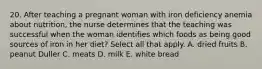 20. After teaching a pregnant woman with iron deficiency anemia about nutrition, the nurse determines that the teaching was successful when the woman identifies which foods as being good sources of iron in her diet? Select all that apply. A. dried fruits B. peanut Duller C. meats D. milk E. white bread