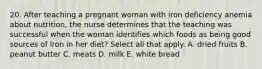 20. After teaching a pregnant woman with iron deficiency anemia about nutrition, the nurse determines that the teaching was successful when the woman identifies which foods as being good sources of iron in her diet? Select all that apply. A. dried fruits B. peanut butter C. meats D. milk E. white bread