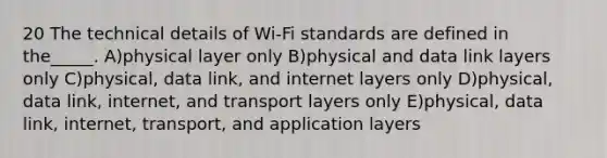 20 The technical details of Wi-Fi standards are defined in the_____. A)physical layer only B)physical and data link layers only C)physical, data link, and internet layers only D)physical, data link, internet, and transport layers only E)physical, data link, internet, transport, and application layers