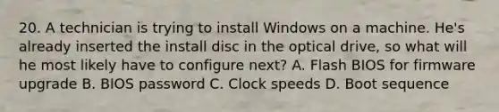 20. A technician is trying to install Windows on a machine. He's already inserted the install disc in the optical drive, so what will he most likely have to configure next? A. Flash BIOS for firmware upgrade B. BIOS password C. Clock speeds D. Boot sequence