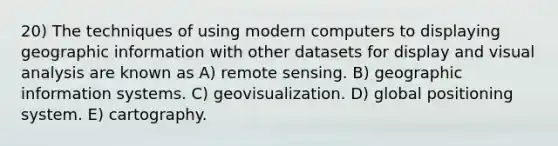 20) The techniques of using modern computers to displaying geographic information with other datasets for display and visual analysis are known as A) remote sensing. B) geographic information systems. C) geovisualization. D) global positioning system. E) cartography.