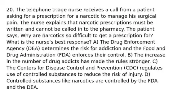 20. The telephone triage nurse receives a call from a patient asking for a prescription for a narcotic to manage his surgical pain. The nurse explains that narcotic prescriptions must be written and cannot be called in to the pharmacy. The patient says, Why are narcotics so difficult to get a prescription for? What is the nurse's best response? A) The Drug Enforcement Agency (DEA) determines the risk for addiction and the Food and Drug Administration (FDA) enforces their control. B) The increase in the number of drug addicts has made the rules stronger. C) The Centers for Disease Control and Prevention (CDC) regulates use of controlled substances to reduce the risk of injury. D) Controlled substances like narcotics are controlled by the FDA and the DEA.