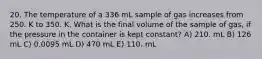 20. The temperature of a 336 mL sample of gas increases from 250. K to 350. K. What is the final volume of the sample of gas, if the pressure in the container is kept constant? A) 210. mL B) 126 mL C) 0.0095 mL D) 470 mL E) 110. mL