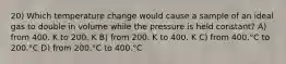 20) Which temperature change would cause a sample of an ideal gas to double in volume while the pressure is held constant? A) from 400. K to 200. K B) from 200. K to 400. K C) from 400.°C to 200.°C D) from 200.°C to 400.°C