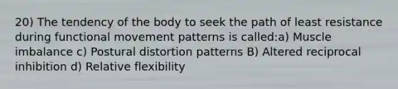 20) The tendency of the body to seek the path of least resistance during functional movement patterns is called:a) Muscle imbalance c) Postural distortion patterns B) Altered reciprocal inhibition d) Relative flexibility