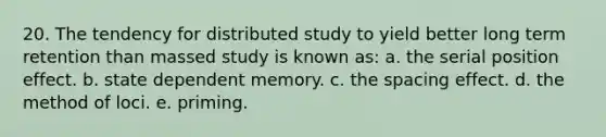 20. The tendency for distributed study to yield better long term retention than massed study is known as: a. the serial position effect. b. state dependent memory. c. the spacing effect. d. the method of loci. e. priming.