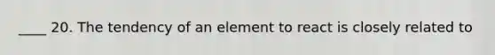 ____ 20. The tendency of an element to react is closely related to