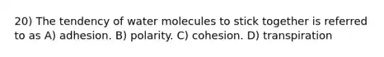 20) The tendency of water molecules to stick together is referred to as A) adhesion. B) polarity. C) cohesion. D) transpiration