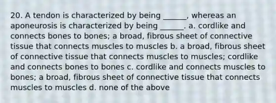 20. A tendon is characterized by being ______, whereas an aponeurosis is characterized by being ______. a. cordlike and connects bones to bones; a broad, fibrous sheet of connective tissue that connects muscles to muscles b. a broad, fibrous sheet of connective tissue that connects muscles to muscles; cordlike and connects bones to bones c. cordlike and connects muscles to bones; a broad, fibrous sheet of connective tissue that connects muscles to muscles d. none of the above