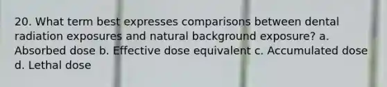 20. What term best expresses comparisons between dental radiation exposures and natural background exposure? a. Absorbed dose b. Effective dose equivalent c. Accumulated dose d. Lethal dose