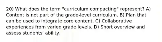 20) What does the term "curriculum compacting" represent? A) Content is not part of the grade-level curriculum. B) Plan that can be used to integrate core content. C) Collaborative experiences from varied grade levels. D) Short overview and assess students' ability.