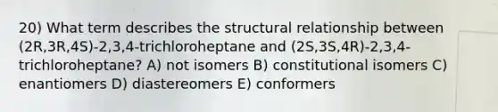 20) What term describes the structural relationship between (2R,3R,4S)-2,3,4-trichloroheptane and (2S,3S,4R)-2,3,4-trichloroheptane? A) not isomers B) constitutional isomers C) enantiomers D) diastereomers E) conformers