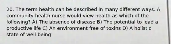 20. The term health can be described in many different ways. A community health nurse would view health as which of the following? A) The absence of disease B) The potential to lead a productive life C) An environment free of toxins D) A holistic state of well-being