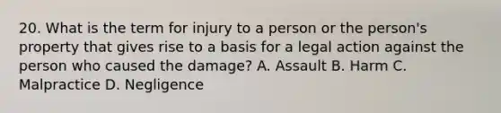 20. What is the term for injury to a person or the person's property that gives rise to a basis for a legal action against the person who caused the damage? A. Assault B. Harm C. Malpractice D. Negligence