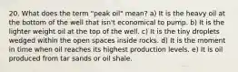 20. What does the term "peak oil" mean? a) It is the heavy oil at the bottom of the well that isn't economical to pump. b) It is the lighter weight oil at the top of the well. c) It is the tiny droplets wedged within the open spaces inside rocks. d) It is the moment in time when oil reaches its highest production levels. e) It is oil produced from tar sands or oil shale.