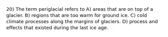 20) The term periglacial refers to A) areas that are on top of a glacier. B) regions that are too warm for ground ice. C) cold climate processes along the margins of glaciers. D) process and effects that existed during the last ice age.