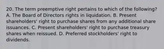 20. The term preemptive right pertains to which of the following? A. The Board of Directors rights in liquidation. B. Present shareholders' right to purchase shares from any additional share issuances. C. Present shareholders' right to purchase treasury shares when reissued. D. Preferred stockholders' right to dividends.