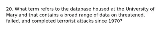 20. What term refers to the database housed at the University of Maryland that contains a broad range of data on threatened, failed, and completed terrorist attacks since 1970?