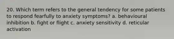 20. Which term refers to the general tendency for some patients to respond fearfully to anxiety symptoms? a. behavioural inhibition b. fight or flight c. anxiety sensitivity d. reticular activation