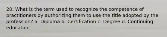 20. What is the term used to recognize the competence of practitioners by authorizing them to use the title adopted by the profession? a. Diploma b. Certification c. Degree d. Continuing education