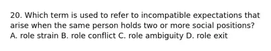 20. Which term is used to refer to incompatible expectations that arise when the same person holds two or more social positions? A. role strain B. role conflict C. role ambiguity D. role exit