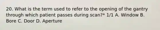 20. What is the term used to refer to the opening of the gantry through which patient passes during scan?* 1/1 A. Window B. Bore C. Door D. Aperture