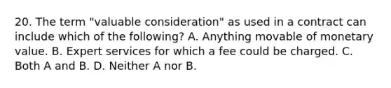 20. The term "valuable consideration" as used in a contract can include which of the following? A. Anything movable of monetary value. B. Expert services for which a fee could be charged. C. Both A and B. D. Neither A nor B.