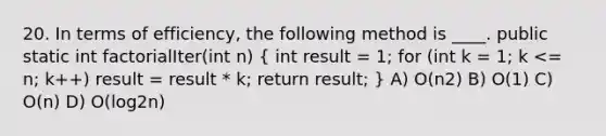 20. In terms of efficiency, the following method is ____. public static int factorialIter(int n) ( int result = 1; for (int k = 1; k <= n; k++) result = result * k; return result; ) A) O(n2) B) O(1) C) O(n) D) O(log2n)