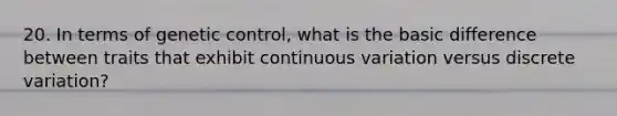 20. In terms of genetic control, what is the basic difference between traits that exhibit continuous variation versus discrete variation?