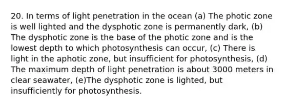 20. In terms of light penetration in the ocean (a) The photic zone is well lighted and the dysphotic zone is permanently dark, (b) The dysphotic zone is the base of the photic zone and is the lowest depth to which photosynthesis can occur, (c) There is light in the aphotic zone, but insufficient for photosynthesis, (d) The maximum depth of light penetration is about 3000 meters in clear seawater, (e)The dysphotic zone is lighted, but insufficiently for photosynthesis.