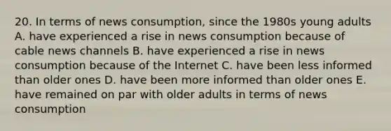 20. In terms of news consumption, since the 1980s young adults A. have experienced a rise in news consumption because of cable news channels B. have experienced a rise in news consumption because of the Internet C. have been less informed than older ones D. have been more informed than older ones E. have remained on par with older adults in terms of news consumption