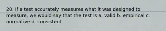 20. If a test accurately measures what it was designed to measure, we would say that the test is a. valid b. empirical c. normative d. consistent