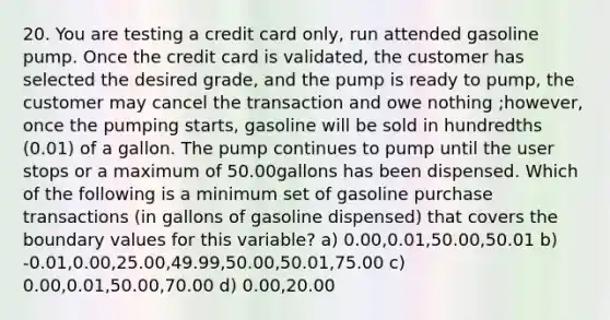 20. You are testing a credit card only, run attended gasoline pump. Once the credit card is validated, the customer has selected the desired grade, and the pump is ready to pump, the customer may cancel the transaction and owe nothing ;however, once the pumping starts, gasoline will be sold in hundredths (0.01) of a gallon. The pump continues to pump until the user stops or a maximum of 50.00gallons has been dispensed. Which of the following is a minimum set of gasoline purchase transactions (in gallons of gasoline dispensed) that covers the boundary values for this variable? a) 0.00,0.01,50.00,50.01 b) -0.01,0.00,25.00,49.99,50.00,50.01,75.00 c) 0.00,0.01,50.00,70.00 d) 0.00,20.00