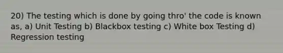 20) The testing which is done by going thro' the code is known as, a) Unit Testing b) Blackbox testing c) White box Testing d) Regression testing