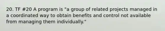 20. TF #20 A program is "a group of related projects managed in a coordinated way to obtain benefits and control not available from managing them individually."