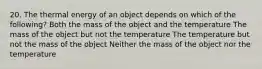 20. The thermal energy of an object depends on which of the following? Both the mass of the object and the temperature The mass of the object but not the temperature The temperature but not the mass of the object Neither the mass of the object nor the temperature