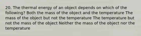 20. The thermal energy of an object depends on which of the following? Both the mass of the object and the temperature The mass of the object but not the temperature The temperature but not the mass of the object Neither the mass of the object nor the temperature