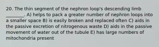 20. The thin segment of the nephron loop's descending limb ________. A) helps to pack a greater number of nephron loops into a smaller space B) is easily broken and replaced often C) aids in the passive excretion of nitrogenous waste D) aids in the passive movement of water out of the tubule E) has large numbers of mitochondria present