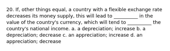 20. If, other things equal, a country with a flexible exchange rate decreases its money supply, this will lead to __________ in the value of the country's currency, which will tend to __________ the country's national income. a. a depreciation; increase b. a depreciation; decrease c. an appreciation; increase d. an appreciation; decrease